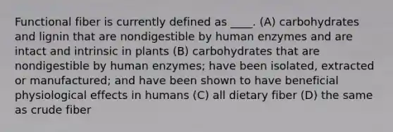 Functional fiber is currently defined as ____. (A) carbohydrates and lignin that are nondigestible by human enzymes and are intact and intrinsic in plants (B) carbohydrates that are nondigestible by human enzymes; have been isolated, extracted or manufactured; and have been shown to have beneficial physiological effects in humans (C) all dietary fiber (D) the same as crude fiber