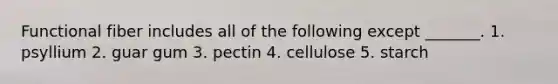 Functional fiber includes all of the following except _______. 1. psyllium 2. guar gum 3. pectin 4. cellulose 5. starch