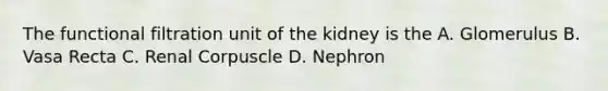 The functional filtration unit of the kidney is the A. Glomerulus B. Vasa Recta C. Renal Corpuscle D. Nephron