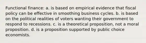 Functional finance: a. is based on empirical evidence that fiscal policy can be effective in smoothing business cycles. b. is based on the political realities of voters wanting their government to respond to recessions. c. is a theoretical proposition, not a moral proposition. d. is a proposition supported by public choice economists.