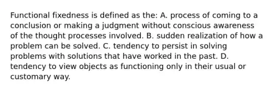 Functional fixedness is defined as the: A. process of coming to a conclusion or making a judgment without conscious awareness of the thought processes involved. B. sudden realization of how a problem can be solved. C. tendency to persist in solving problems with solutions that have worked in the past. D. tendency to view objects as functioning only in their usual or customary way.