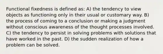 Functional fixedness is defined as: A) the tendency to view objects as functioning only in their usual or customary way. B) the process of coming to a conclusion or making a judgment without conscious awareness of the thought processes involved. C) the tendency to persist in solving problems with solutions that have worked in the past. D) the sudden realization of how a problem can be solved.