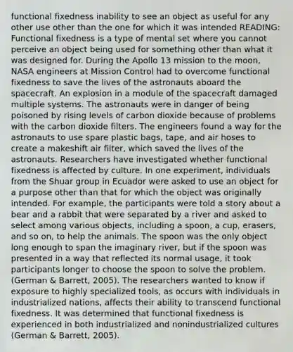 functional fixedness inability to see an object as useful for any other use other than the one for which it was intended READING: Functional fixedness is a type of mental set where you cannot perceive an object being used for something other than what it was designed for. During the Apollo 13 mission to the moon, NASA engineers at Mission Control had to overcome functional fixedness to save the lives of the astronauts aboard the spacecraft. An explosion in a module of the spacecraft damaged multiple systems. The astronauts were in danger of being poisoned by rising levels of carbon dioxide because of problems with the carbon dioxide filters. The engineers found a way for the astronauts to use spare plastic bags, tape, and air hoses to create a makeshift air filter, which saved the lives of the astronauts. Researchers have investigated whether functional fixedness is affected by culture. In one experiment, individuals from the Shuar group in Ecuador were asked to use an object for a purpose other than that for which the object was originally intended. For example, the participants were told a story about a bear and a rabbit that were separated by a river and asked to select among various objects, including a spoon, a cup, erasers, and so on, to help the animals. The spoon was the only object long enough to span the imaginary river, but if the spoon was presented in a way that reflected its normal usage, it took participants longer to choose the spoon to solve the problem. (German & Barrett, 2005). The researchers wanted to know if exposure to highly specialized tools, as occurs with individuals in industrialized nations, affects their ability to transcend functional fixedness. It was determined that functional fixedness is experienced in both industrialized and nonindustrialized cultures (German & Barrett, 2005).