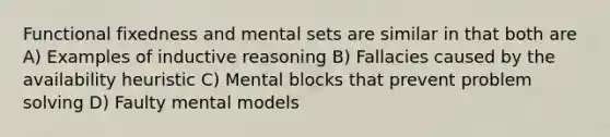 Functional fixedness and mental sets are similar in that both are A) Examples of inductive reasoning B) Fallacies caused by the availability heuristic C) Mental blocks that prevent problem solving D) Faulty mental models