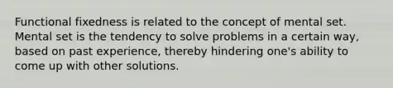 Functional fixedness is related to the concept of mental set. Mental set is the tendency to solve problems in a certain way, based on past experience, thereby hindering one's ability to come up with other solutions.