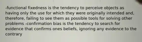 -functional fixedness is the tendency to perceive objects as having only the use for which they were originally intended and, therefore, failing to see them as possible tools for solving other problems -confirmation bias is the tendency to search for evidence that confirms ones beliefs, ignoring any evidence to the contrary