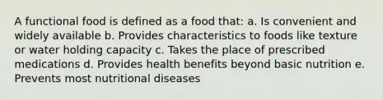 A functional food is defined as a food that: a. Is convenient and widely available b. Provides characteristics to foods like texture or water holding capacity c. Takes the place of prescribed medications d. Provides health benefits beyond basic nutrition e. Prevents most nutritional diseases