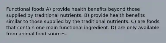 Functional foods A) provide health benefits beyond those supplied by traditional nutrients. B) provide health benefits similar to those supplied by the traditional nutrients. C) are foods that contain one main functional ingredient. D) are only available from animal food sources.