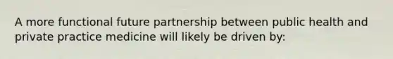 A more functional future partnership between public health and private practice medicine will likely be driven by: