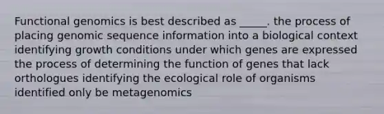 Functional genomics is best described as _____. the process of placing genomic sequence information into a biological context identifying growth conditions under which genes are expressed the process of determining the function of genes that lack orthologues identifying the ecological role of organisms identified only be metagenomics