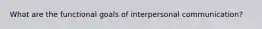 What are the functional goals of interpersonal communication?