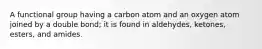 A functional group having a carbon atom and an oxygen atom joined by a double bond; it is found in aldehydes, ketones, esters, and amides.