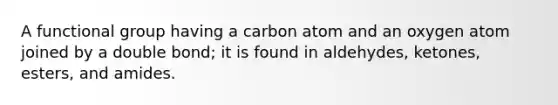 A functional group having a carbon atom and an oxygen atom joined by a double bond; it is found in aldehydes, ketones, esters, and amides.