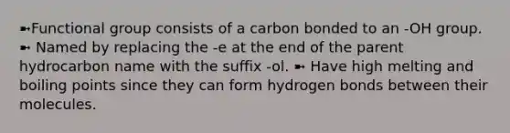 ➼Functional group consists of a carbon bonded to an -OH group. ➼ Named by replacing the -e at the end of the parent hydrocarbon name with the suffix -ol. ➼ Have high melting and boiling points since they can form hydrogen bonds between their molecules.