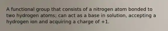 A functional group that consists of a nitrogen atom bonded to two hydrogen atoms; can act as a base in solution, accepting a hydrogen ion and acquiring a charge of +1.