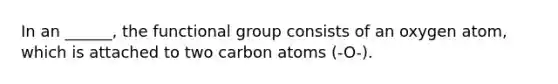 In an ______, the functional group consists of an oxygen atom, which is attached to two carbon atoms (-O-).