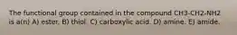 The functional group contained in the compound CH3-CH2-NH2 is a(n) A) ester. B) thiol. C) carboxylic acid. D) amine. E) amide.