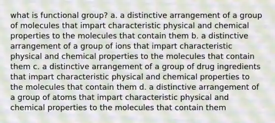 what is functional group? a. a distinctive arrangement of a group of molecules that impart characteristic physical and chemical properties to the molecules that contain them b. a distinctive arrangement of a group of ions that impart characteristic physical and chemical properties to the molecules that contain them c. a distinctive arrangement of a group of drug ingredients that impart characteristic physical and chemical properties to the molecules that contain them d. a distinctive arrangement of a group of atoms that impart characteristic physical and chemical properties to the molecules that contain them