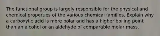 The functional group is largely responsible for the physical and chemical properties of the various chemical families. Explain why a carboxylic acid is more polar and has a higher boiling point than an alcohol or an aldehyde of comparable molar mass.