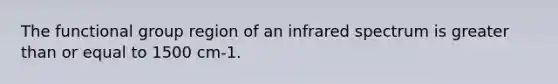 The functional group region of an infrared spectrum is greater than or equal to 1500 cm-1.