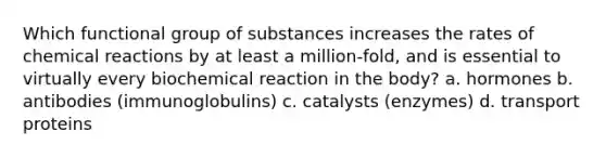 Which functional group of substances increases the rates of chemical reactions by at least a million-fold, and is essential to virtually every biochemical reaction in the body? a. hormones b. antibodies (immunoglobulins) c. catalysts (enzymes) d. transport proteins