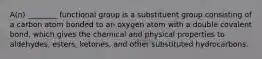 A(n) ________ functional group is a substituent group consisting of a carbon atom bonded to an oxygen atom with a double covalent bond, which gives the chemical and physical properties to aldehydes, esters, ketones, and other substituted hydrocarbons.