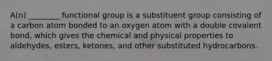 A(n) ________ functional group is a substituent group consisting of a carbon atom bonded to an oxygen atom with a double covalent bond, which gives the chemical and physical properties to aldehydes, esters, ketones, and other substituted hydrocarbons.