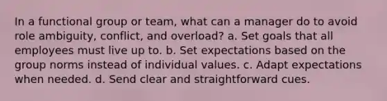 In a functional group or team, what can a manager do to avoid role ambiguity, conflict, and overload? a. Set goals that all employees must live up to. b. Set expectations based on the group norms instead of individual values. c. Adapt expectations when needed. d. Send clear and straightforward cues.