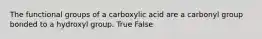 The functional groups of a carboxylic acid are a carbonyl group bonded to a hydroxyl group. True False