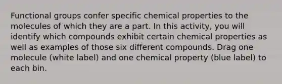 Functional groups confer specific chemical properties to the molecules of which they are a part. In this activity, you will identify which compounds exhibit certain chemical properties as well as examples of those six different compounds. Drag one molecule (white label) and one chemical property (blue label) to each bin.