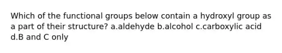 Which of the functional groups below contain a hydroxyl group as a part of their structure? a.aldehyde b.alcohol c.carboxylic acid d.B and C only