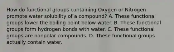 How do functional groups containing Oxygen or Nitrogen promote water solubility of a compound? A. These functional groups lower the boiling point below water. B. These functional groups form hydrogen bonds with water. C. These functional groups are nonpolar compounds. D. These functional groups actually contain water.