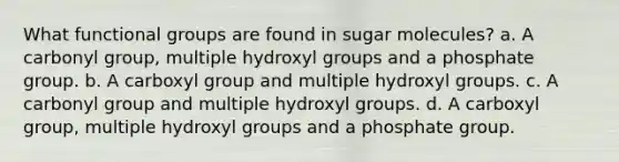 What functional groups are found in sugar molecules? a. A carbonyl group, multiple hydroxyl groups and a phosphate group. b. A carboxyl group and multiple hydroxyl groups. c. A carbonyl group and multiple hydroxyl groups. d. A carboxyl group, multiple hydroxyl groups and a phosphate group.