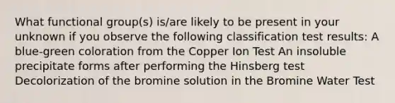 What functional group(s) is/are likely to be present in your unknown if you observe the following classification test results: A blue-green coloration from the Copper Ion Test An insoluble precipitate forms after performing the Hinsberg test Decolorization of the bromine solution in the Bromine Water Test