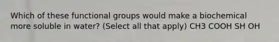 Which of these functional groups would make a biochemical more soluble in water? (Select all that apply) CH3 COOH SH OH
