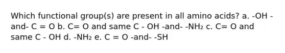 Which functional group(s) are present in all amino acids? a. -OH -and- C = O b. C= O and same C - OH -and- -NH₂ c. C= O and same C - OH d. -NH₂ e. C = O -and- -SH