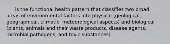 ___ is the functional health pattern that classifies two broad areas of environmental factors into physical (geological, geographical, climatic, meteorological aspects) and biological (plants, animals and their waste products, disease agents, microbial pathogens, and toxic substances).