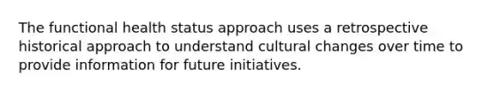 The functional health status approach uses a retrospective historical approach to understand cultural changes over time to provide information for future initiatives.