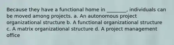 Because they have a functional home in ________, individuals can be moved among projects. a. An autonomous project organizational structure b. A functional organizational structure c. A matrix organizational structure d. A project management office