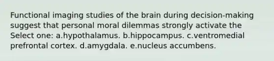 Functional imaging studies of the brain during decision-making suggest that personal moral dilemmas strongly activate the Select one: a.hypothalamus. b.hippocampus. c.ventromedial prefrontal cortex. d.amygdala. e.nucleus accumbens.