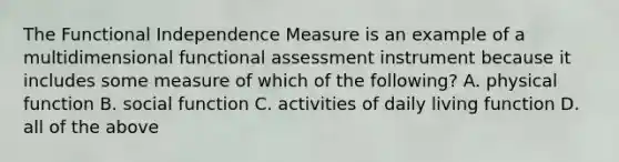 The Functional Independence Measure is an example of a multidimensional functional assessment instrument because it includes some measure of which of the following? A. physical function B. social function C. activities of daily living function D. all of the above