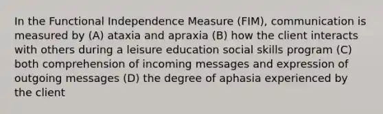 In the Functional Independence Measure (FIM), communication is measured by (A) ataxia and apraxia (B) how the client interacts with others during a leisure education social skills program (C) both comprehension of incoming messages and expression of outgoing messages (D) the degree of aphasia experienced by the client