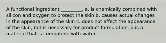 A functional ingredient _________. a. is chemically combined with silicon and oxygen to protect the skin b. causes actual changes in the appearance of the skin c. does not affect the appearance of the skin, but is necessary for product formulation. d.is a material that is compatible with water