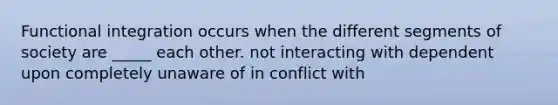 Functional integration occurs when the different segments of society are _____ each other. not interacting with dependent upon completely unaware of in conflict with