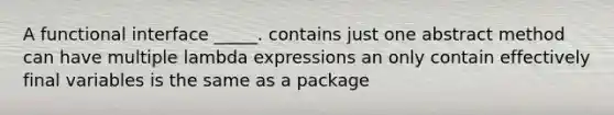 A functional interface _____. contains just one abstract method can have multiple lambda expressions an only contain effectively final variables is the same as a package