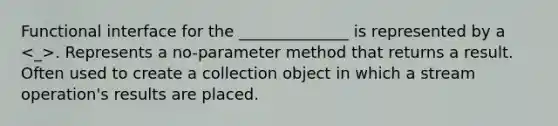 Functional interface for the ______________ is represented by a . Represents a no-parameter method that returns a result. Often used to create a collection object in which a stream operation's results are placed.