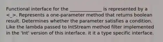 Functional interface for the ______________ is represented by a . Represents a one-parameter method that returns boolean result. Determines whether the parameter satisfies a condition. Like the lambda passed to IntStream method filter implemented in the 'Int' version of this interface. it it a type specific interface.