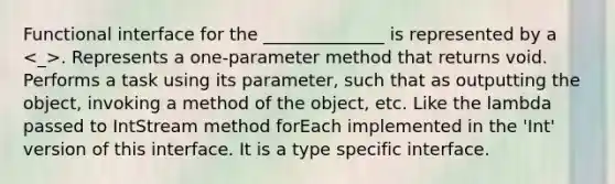 Functional interface for the ______________ is represented by a . Represents a one-parameter method that returns void. Performs a task using its parameter, such that as outputting the object, invoking a method of the object, etc. Like the lambda passed to IntStream method forEach implemented in the 'Int' version of this interface. It is a type specific interface.