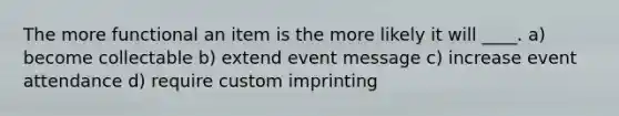 The more functional an item is the more likely it will ____. a) become collectable b) extend event message c) increase event attendance d) require custom imprinting