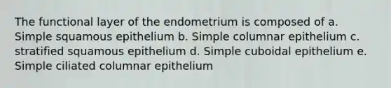 The functional layer of the endometrium is composed of a. Simple squamous epithelium b. Simple columnar epithelium c. stratified squamous epithelium d. Simple cuboidal epithelium e. Simple ciliated columnar epithelium